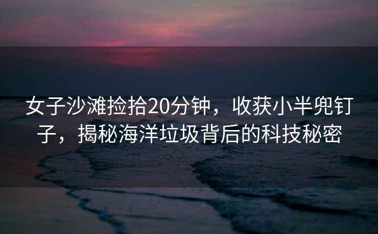 女子沙灘撿拾20分鐘，收獲小半兜釘子，揭秘海洋垃圾背后的科技秘密