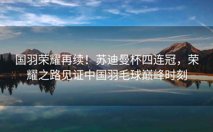 國羽榮耀再續！蘇迪曼杯四連冠，榮耀之路見(jiàn)證中國羽毛球巔峰時(shí)刻