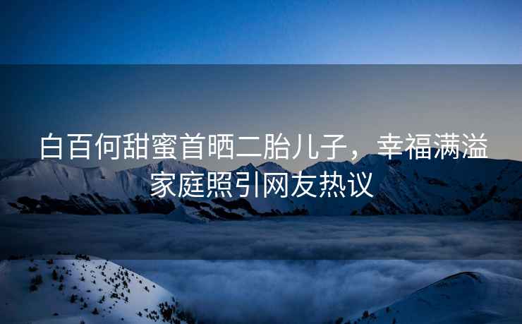 白百何甜蜜首曬二胎兒子，幸福滿(mǎn)溢家庭照引網(wǎng)友熱議