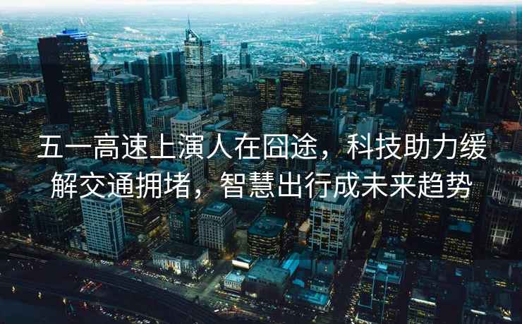 五一高速上演人在囧途，科技助力緩解交通擁堵，智慧出行成未來(lái)趨勢