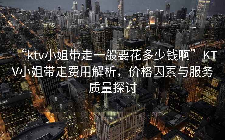 “ktv小姐帶走一般要花多少錢(qián)啊”KTV小姐帶走費用解析，價(jià)格因素與服務(wù)質(zhì)量探討