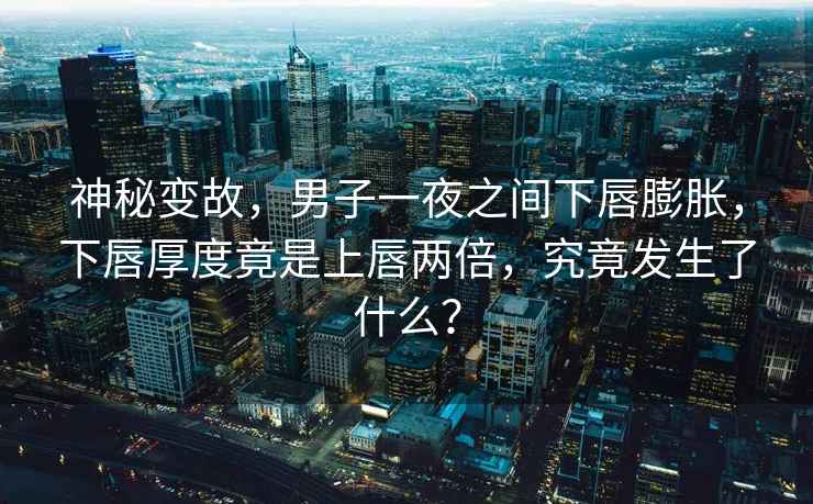 神秘變故，男子一夜之間下唇膨脹，下唇厚度竟是上唇兩倍，究竟發(fā)生了什么？