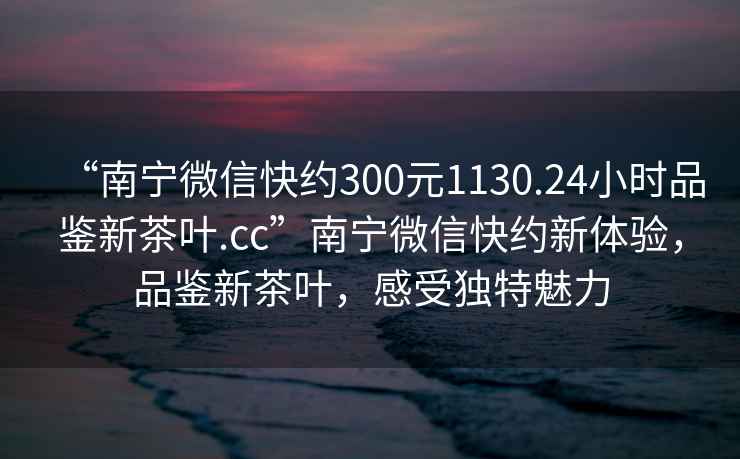 “南寧微信快約300元1130.24小時(shí)品鑒新茶葉.cc”南寧微信快約新體驗，品鑒新茶葉，感受獨特魅力