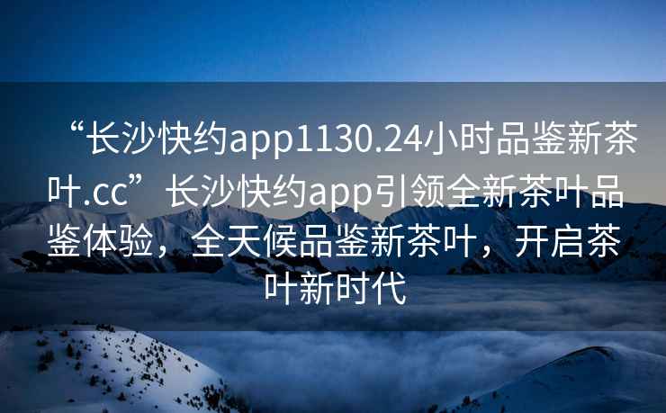 “長(cháng)沙快約app1130.24小時(shí)品鑒新茶葉.cc”長(cháng)沙快約app引領(lǐng)全新茶葉品鑒體驗，全天候品鑒新茶葉，開(kāi)啟茶葉新時(shí)代