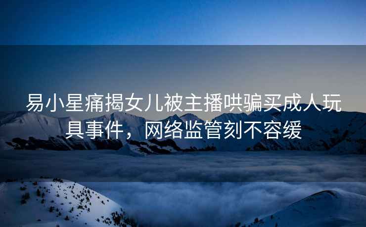 易小星痛揭女兒被主播哄騙買(mǎi)成人玩具事件，網(wǎng)絡(luò )監管刻不容緩