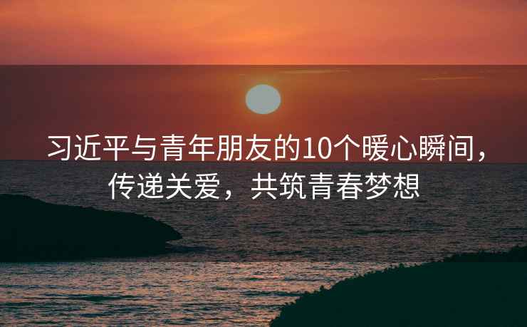 習近平與青年朋友的10個(gè)暖心瞬間，傳遞關(guān)愛(ài)，共筑青春夢(mèng)想