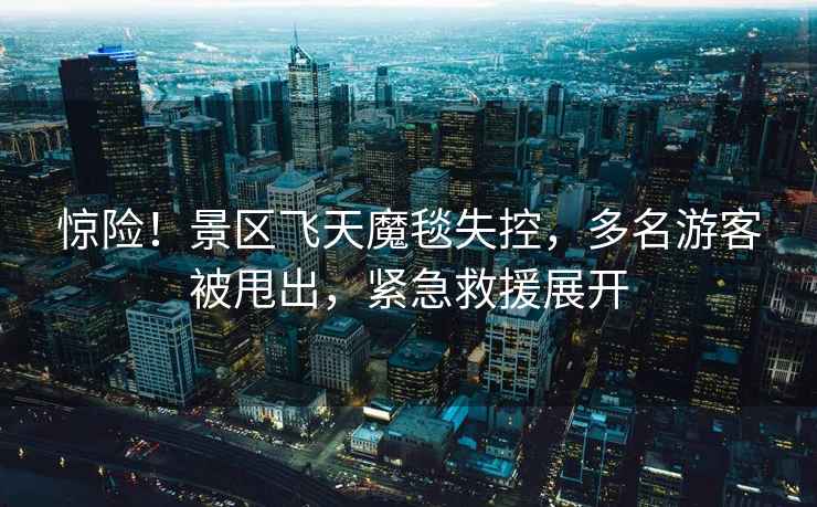 驚險！景區飛天魔毯失控，多名游客被甩出，緊急救援展開(kāi)