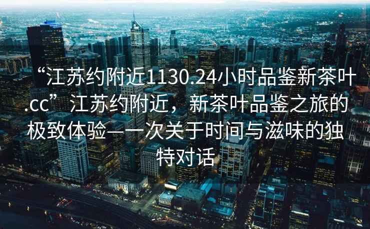 “江蘇約附近1130.24小時(shí)品鑒新茶葉.cc”江蘇約附近，新茶葉品鑒之旅的極致體驗—一次關(guān)于時(shí)間與滋味的獨特對話(huà)