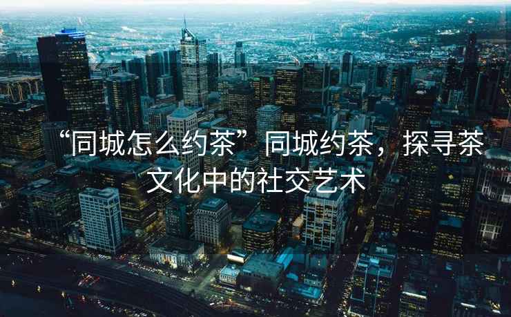 “同城怎么約茶”同城約茶，探尋茶文化中的社交藝術(shù)