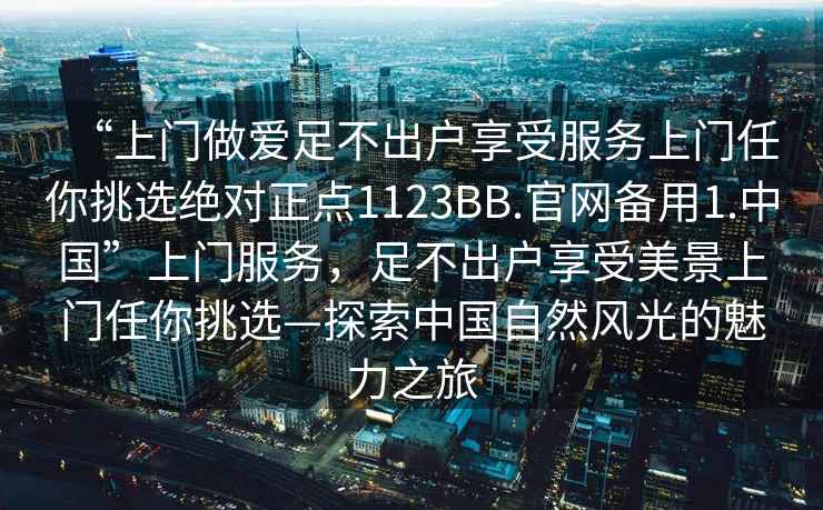 “上門(mén)做愛(ài)足不出戶(hù)享受服務(wù)上門(mén)任你挑選絕對正點(diǎn)1123BB.官網(wǎng)備用1.中國”上門(mén)服務(wù)，足不出戶(hù)享受美景上門(mén)任你挑選—探索中國自然風(fēng)光的魅力之旅