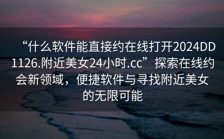 “什么軟件能直接約在線(xiàn)打開(kāi)2024DD1126.附近美女24小時(shí).cc”探索在線(xiàn)約會(huì )新領(lǐng)域，便捷軟件與尋找附近美女的無(wú)限可能