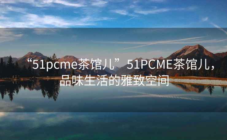 “51pcme茶館兒”51PCME茶館兒，品味生活的雅致空間