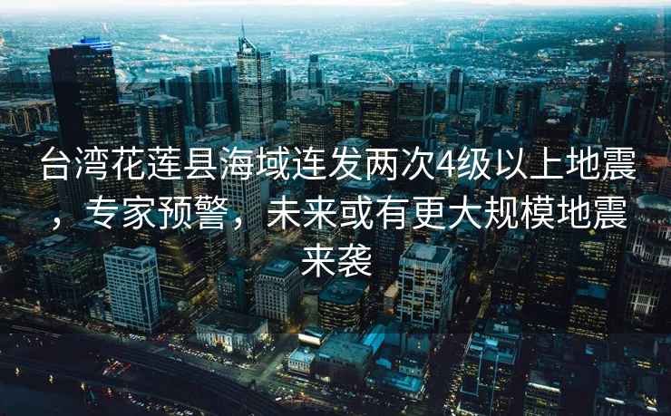臺灣花蓮縣海域連發(fā)兩次4級以上地震，專(zhuān)家預警，未來(lái)或有更大規模地震來(lái)襲