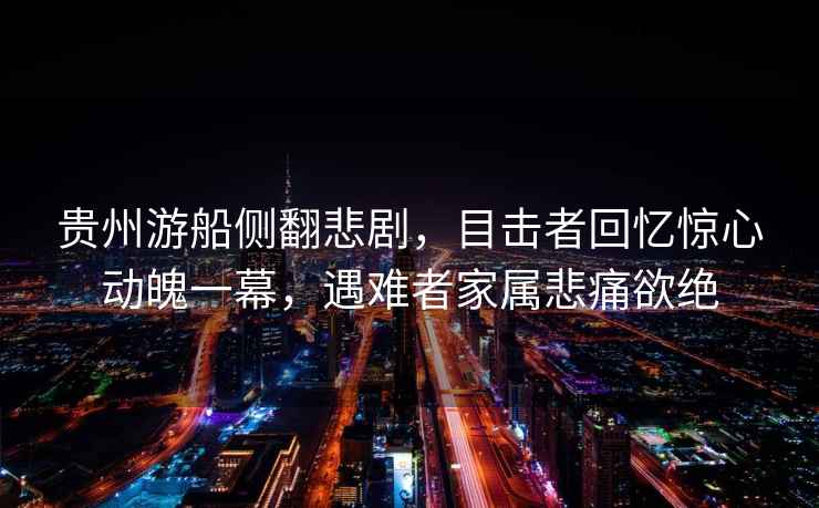 貴州游船側翻悲劇，目擊者回憶驚心動(dòng)魄一幕，遇難者家屬悲痛欲絕
