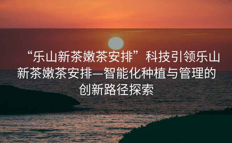 “樂(lè )山新茶嫩茶安排”科技引領(lǐng)樂(lè )山新茶嫩茶安排—智能化種植與管理的創(chuàng  )新路徑探索