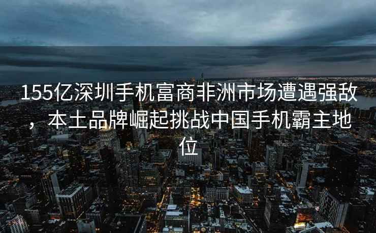 155億深圳手機富商非洲市場(chǎng)遭遇強敵，本土品牌崛起挑戰中國手機霸主地位
