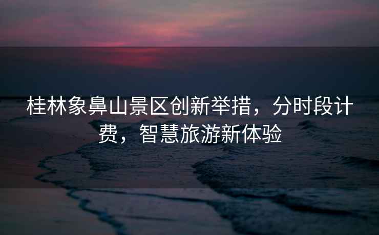 桂林象鼻山景區創(chuàng  )新舉措，分時(shí)段計費，智慧旅游新體驗