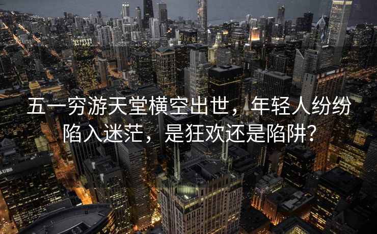 五一窮游天堂橫空出世，年輕人紛紛陷入迷茫，是狂歡還是陷阱？