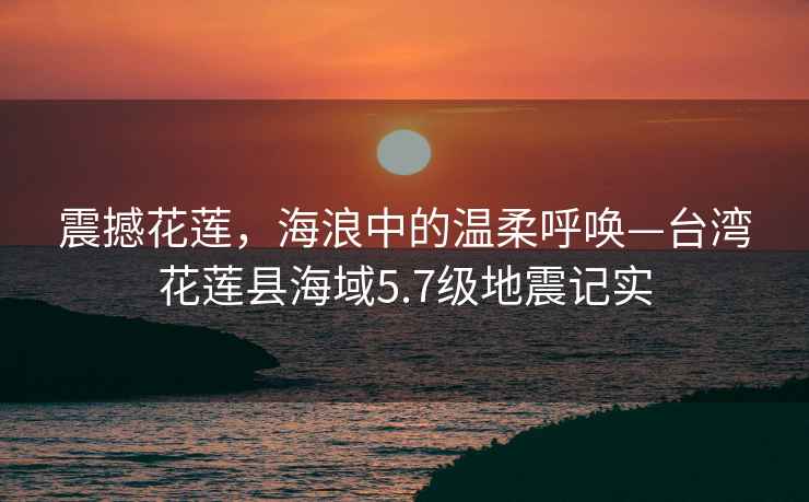 震撼花蓮，海浪中的溫柔呼喚—臺灣花蓮縣海域5.7級地震記實(shí)