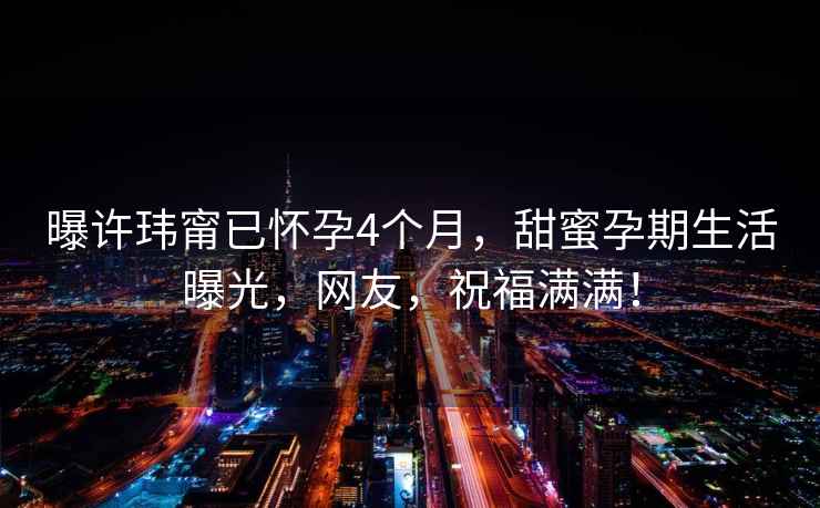 曝許瑋甯已懷孕4個(gè)月，甜蜜孕期生活曝光，網(wǎng)友，祝福滿(mǎn)滿(mǎn)！