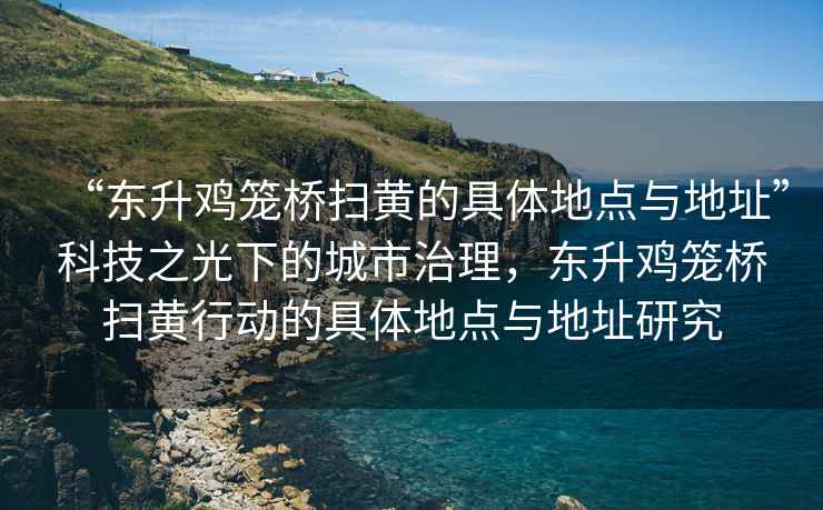 “東升雞籠橋掃黃的具體地點(diǎn)與地址”科技之光下的城市治理，東升雞籠橋掃黃行動(dòng)的具體地點(diǎn)與地址研究