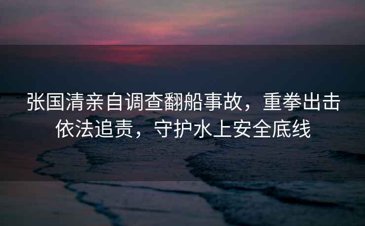 張國清親自調查翻船事故，重拳出擊依法追責，守護水上安全底線(xiàn)