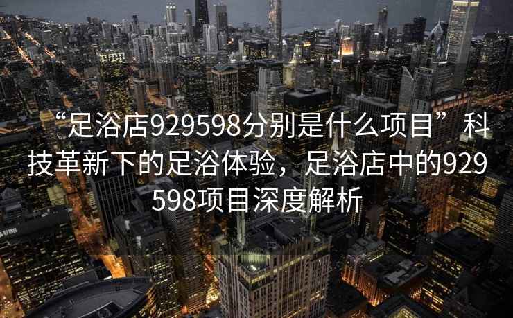 “足浴店929598分別是什么項目”科技革新下的足浴體驗，足浴店中的929598項目深度解析