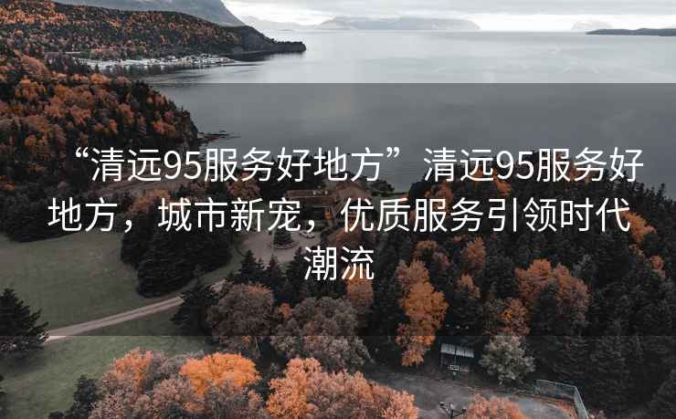 “清遠95服務(wù)好地方”清遠95服務(wù)好地方，城市新寵，優(yōu)質(zhì)服務(wù)引領(lǐng)時(shí)代潮流