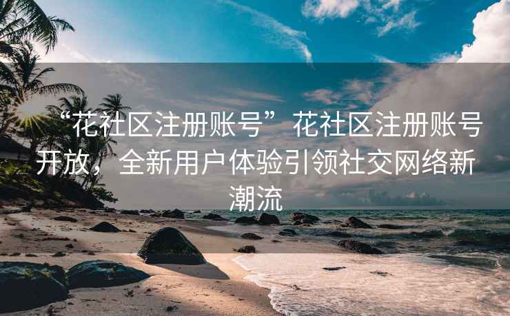 “花社區注冊賬號”花社區注冊賬號開(kāi)放，全新用戶(hù)體驗引領(lǐng)社交網(wǎng)絡(luò )新潮流