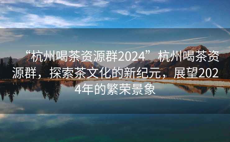 “杭州喝茶資源群2024”杭州喝茶資源群，探索茶文化的新紀元，展望2024年的繁榮景象
