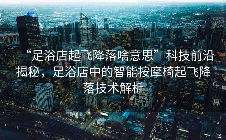 “足浴店起飛降落啥意思”科技前沿揭秘，足浴店中的智能按摩椅起飛降落技術(shù)解析