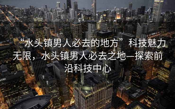 “水頭鎮男人必去的地方”科技魅力無(wú)限，水頭鎮男人必去之地—探索前沿科技中心