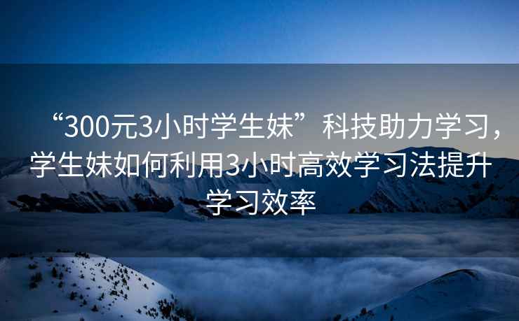 “300元3小時(shí)學(xué)生妹”科技助力學(xué)習，學(xué)生妹如何利用3小時(shí)高效學(xué)習法提升學(xué)習效率