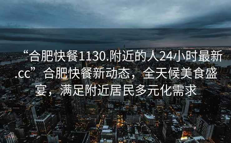 “合肥快餐1130.附近的人24小時(shí)最新.cc”合肥快餐新動(dòng)態(tài)，全天候美食盛宴，滿(mǎn)足附近居民多元化需求