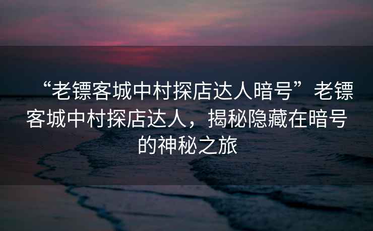 “老鏢客城中村探店達人暗號”老鏢客城中村探店達人，揭秘隱藏在暗號的神秘之旅