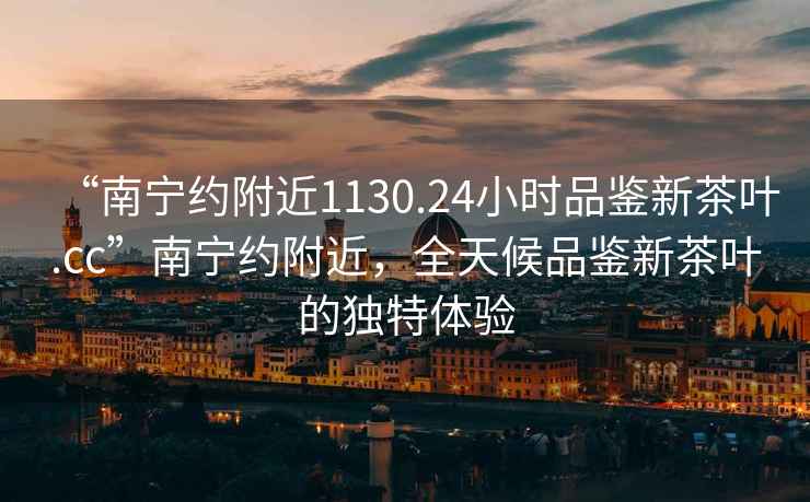 “南寧約附近1130.24小時(shí)品鑒新茶葉.cc”南寧約附近，全天候品鑒新茶葉的獨特體驗