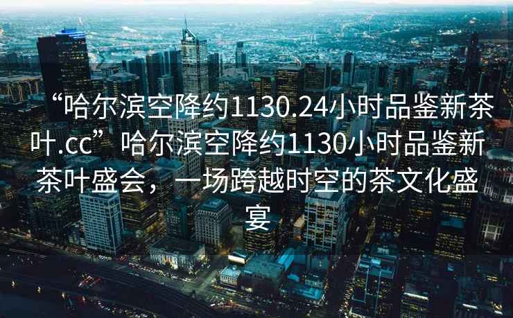 “哈爾濱空降約1130.24小時(shí)品鑒新茶葉.cc”哈爾濱空降約1130小時(shí)品鑒新茶葉盛會(huì )，一場(chǎng)跨越時(shí)空的茶文化盛宴