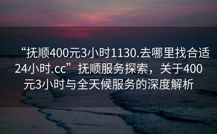 “撫順400元3小時(shí)1130.去哪里找合適24小時(shí).cc”撫順?lè )?wù)探索，關(guān)于400元3小時(shí)與全天候服務(wù)的深度解析