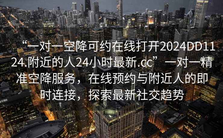 “一對一空降可約在線(xiàn)打開(kāi)2024DD1124.附近的人24小時(shí)最新.cc”一對一精準空降服務(wù)，在線(xiàn)預約與附近人的即時(shí)連接，探索最新社交趨勢