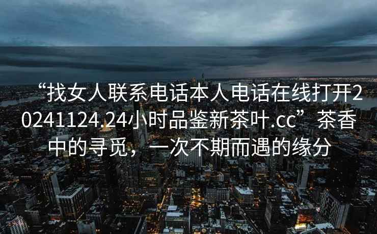 “找女人聯(lián)系電話(huà)本人電話(huà)在線(xiàn)打開(kāi)20241124.24小時(shí)品鑒新茶葉.cc”茶香中的尋覓，一次不期而遇的緣分