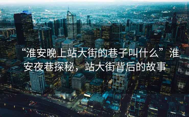 “淮安晚上站大街的巷子叫什么”淮安夜巷探秘，站大街背后的故事