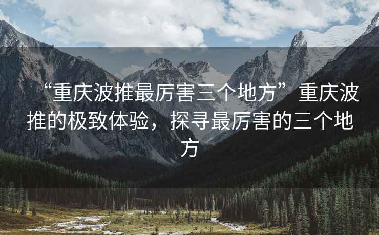 “重慶波推最厲害三個(gè)地方”重慶波推的極致體驗，探尋最厲害的三個(gè)地方