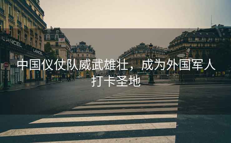 中國儀仗隊威武雄壯，成為外國軍人打卡圣地