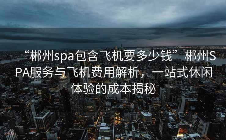 “郴州spa包含飛機要多少錢(qián)”郴州SPA服務(wù)與飛機費用解析，一站式休閑體驗的成本揭秘