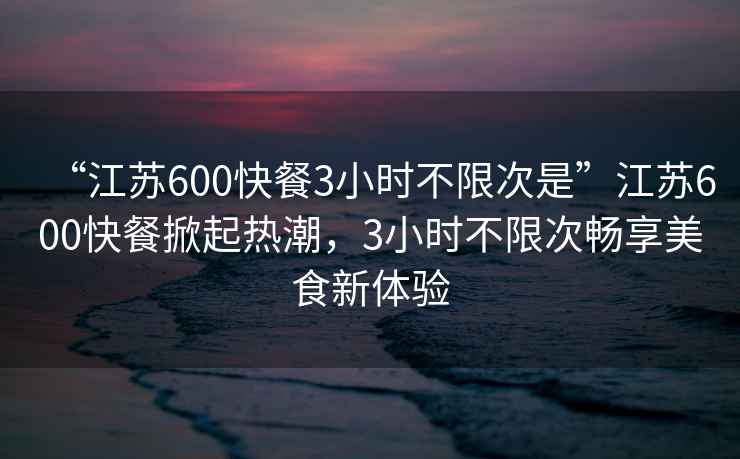 “江蘇600快餐3小時(shí)不限次是”江蘇600快餐掀起熱潮，3小時(shí)不限次暢享美食新體驗