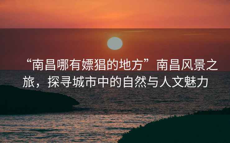 “南昌哪有嫖猖的地方”南昌風(fēng)景之旅，探尋城市中的自然與人文魅力