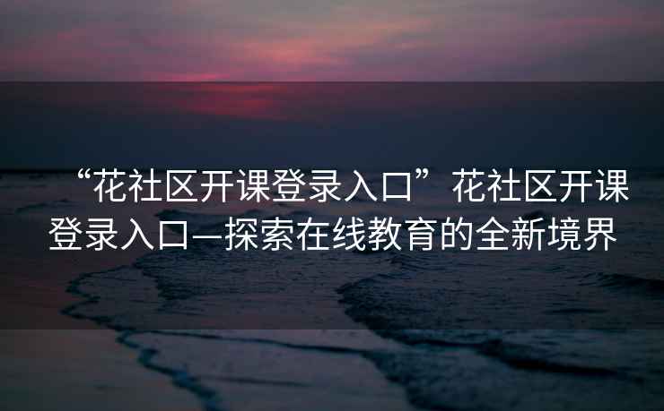 “花社區開(kāi)課登錄入口”花社區開(kāi)課登錄入口—探索在線(xiàn)教育的全新境界