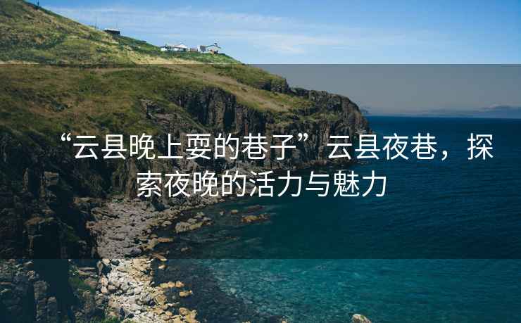 “云縣晚上耍的巷子”云縣夜巷，探索夜晚的活力與魅力