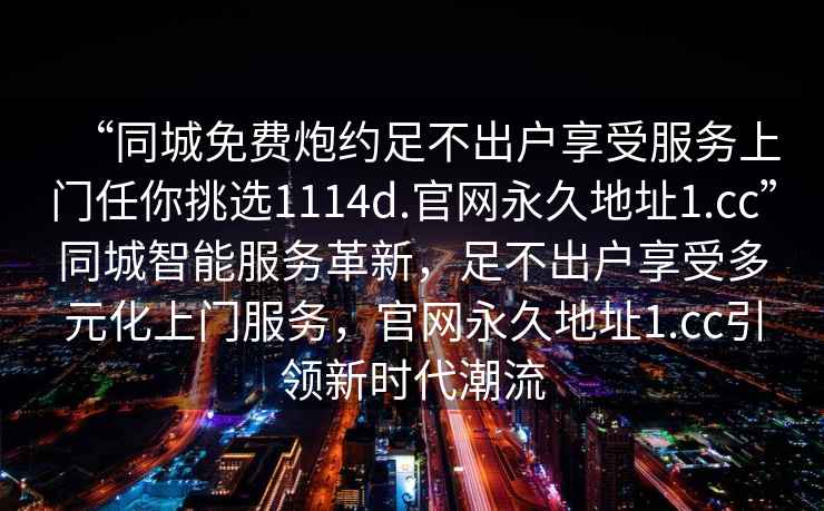 “同城免費炮約足不出戶(hù)享受服務(wù)上門(mén)任你挑選1114d.官網(wǎng)永久地址1.cc”同城智能服務(wù)革新，足不出戶(hù)享受多元化上門(mén)服務(wù)，官網(wǎng)永久地址1.cc引領(lǐng)新時(shí)代潮流