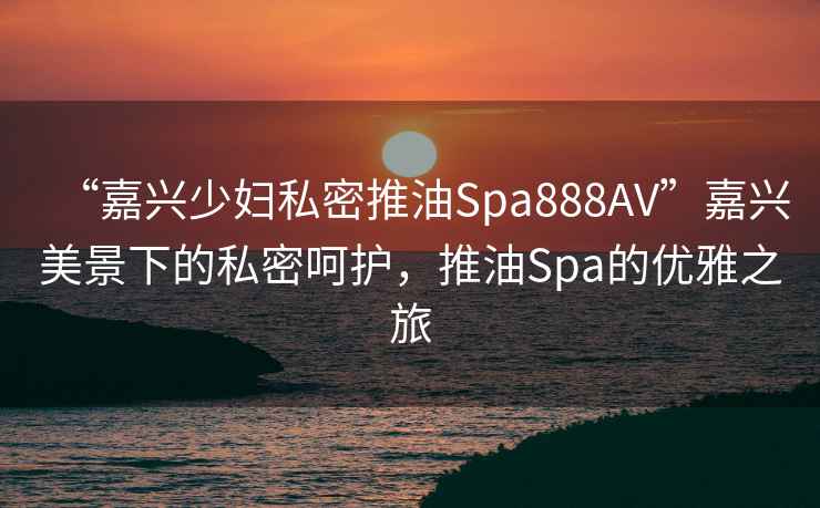 “嘉興少婦私密推油Spa888AV”嘉興美景下的私密呵護，推油Spa的優(yōu)雅之旅